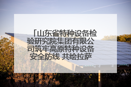 山东省特种设备检验研究院集团有限公司筑牢高原特种设备安全防线 共绘拉萨美好生活画卷